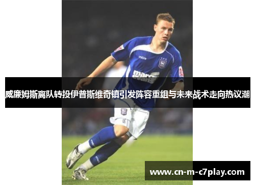 威廉姆斯离队转投伊普斯维奇镇引发阵容重组与未来战术走向热议潮